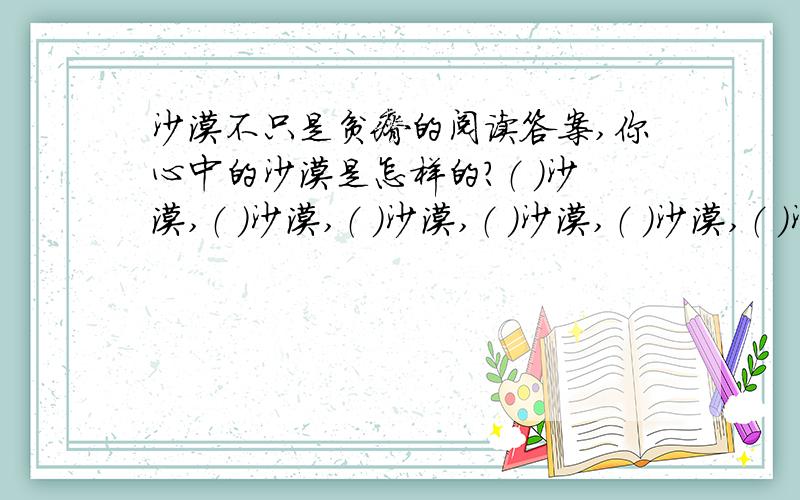 沙漠不只是贫瘠的阅读答案,你心中的沙漠是怎样的?（ ）沙漠,（ ）沙漠,（ ）沙漠,（ ）沙漠,（ ）沙漠,（ ）沙漠.每个空后面应该是：（ ）的沙漠