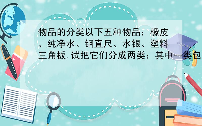 物品的分类以下五种物品：橡皮、纯净水、钢直尺、水银、塑料三角板.试把它们分成两类：其中一类包括________________,其特征为：___________.