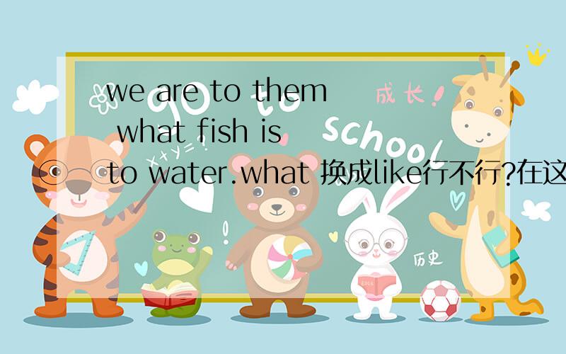 we are to them what fish is to water.what 换成like行不行?在这里的what是什么用法？