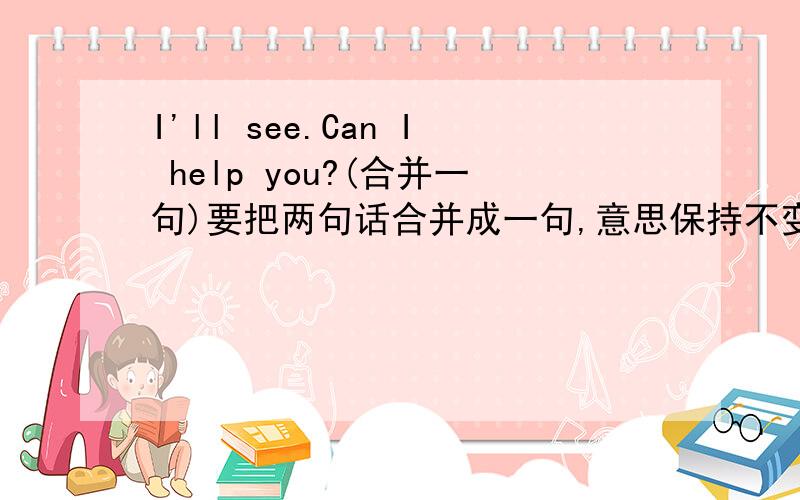 I'll see.Can I help you?(合并一句)要把两句话合并成一句,意思保持不变