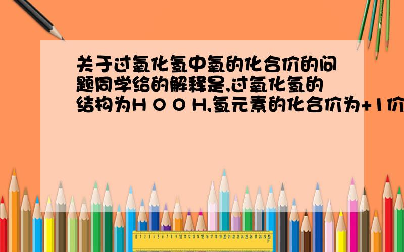 关于过氧化氢中氧的化合价的问题同学给的解释是,过氧化氢的结构为H O O H,氢元素的化合价为+1价,两个氧公用一对电子,然后氢与氧公用一对电子,所以两个氧原子共用一个-2价,所以过氧化氢