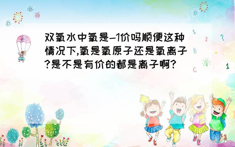 双氧水中氧是-1价吗顺便这种情况下,氧是氧原子还是氧离子?是不是有价的都是离子啊?