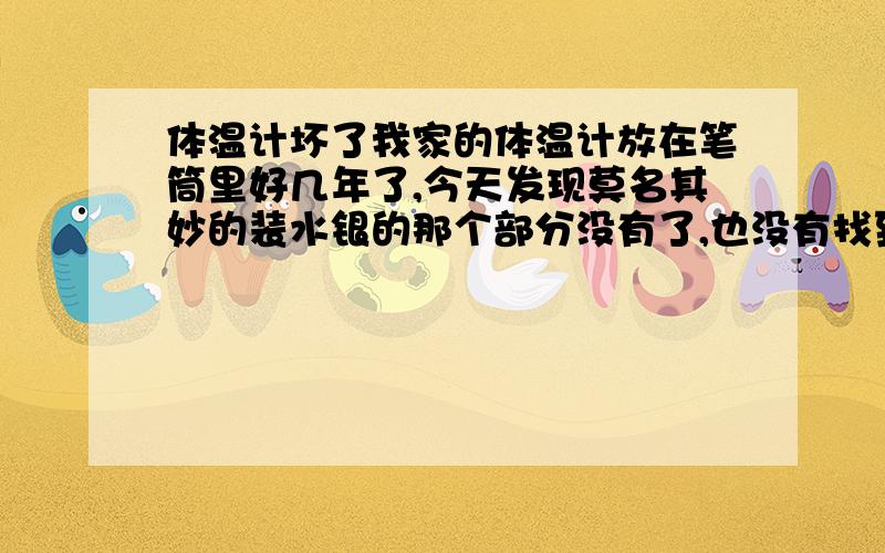 体温计坏了我家的体温计放在笔筒里好几年了,今天发现莫名其妙的装水银的那个部分没有了,也没有找到水银珠子,这是怎么回事呢?