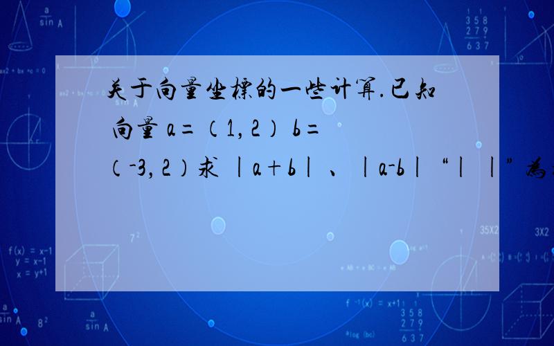 关于向量坐标的一些计算.已知 向量 a=（1，2） b=（-3，2）求 |a+b| 、|a-b| “| |” 为模