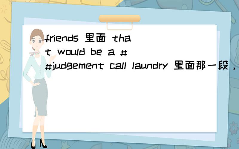 friends 里面 that would be a ##judgement call laundry 里面那一段，rach问white cotton pant是属于white呢还是delicate，ross说that would be a judgement call。