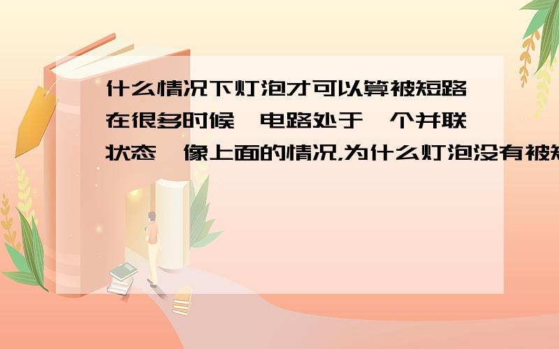 什么情况下灯泡才可以算被短路在很多时候,电路处于一个并联状态,像上面的情况，为什么灯泡没有被短路的情况呢？