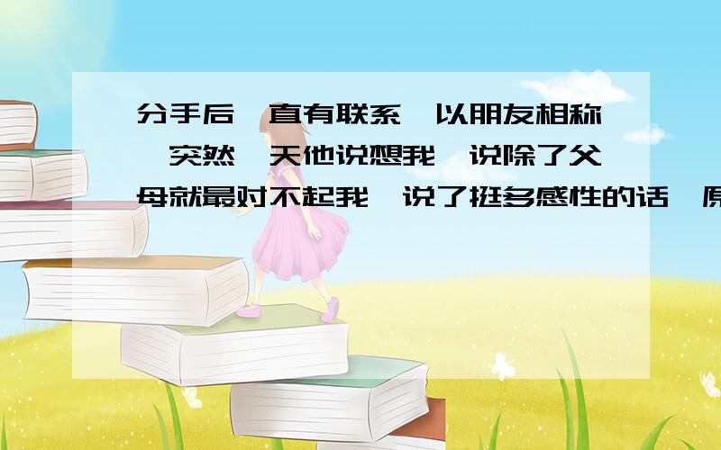 分手后一直有联系,以朋友相称,突然一天他说想我,说除了父母就最对不起我,说了挺多感性的话,原来他失业了,他心情不好也和我说了说,要死要活的吓我逗我,这几天他又不和我有联系了,打电