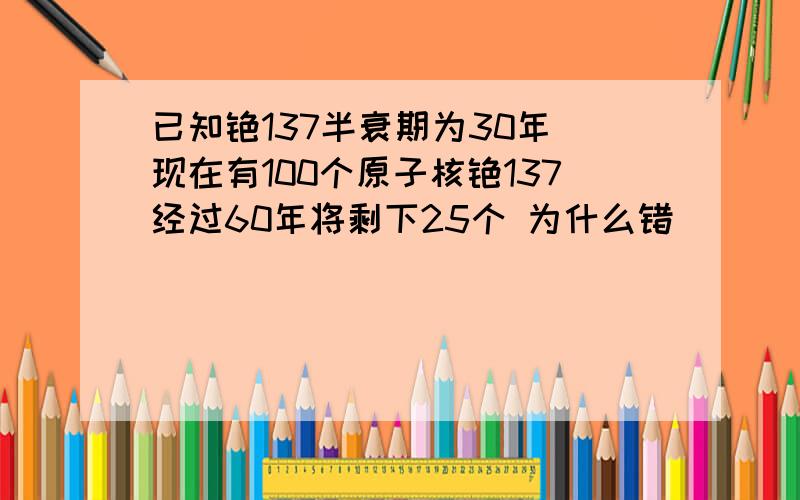 已知铯137半衰期为30年 现在有100个原子核铯137经过60年将剩下25个 为什么错