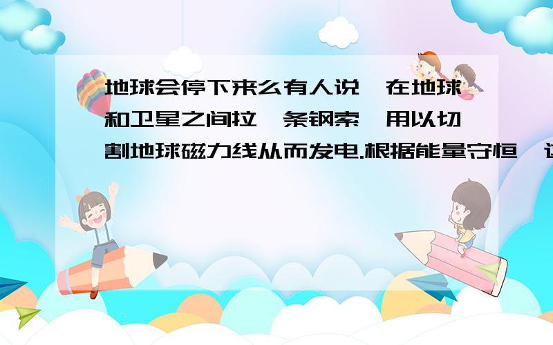 地球会停下来么有人说,在地球和卫星之间拉一条钢索,用以切割地球磁力线从而发电.根据能量守恒,这些电会不会是地球自转的能量,如果时间长了,地球的自转会不会停下来?大家知道地球是一