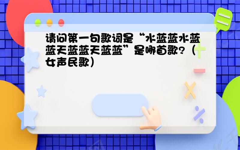 请问第一句歌词是“水蓝蓝水蓝蓝天蓝蓝天蓝蓝”是哪首歌?（女声民歌）