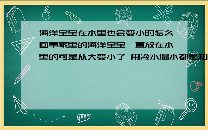 海洋宝宝在水里也会变小时怎么回事家里的海洋宝宝一直放在水里的可是从大变小了 用冷水温水都是和原来没长大时候一样很小很小了,是怎么回事呀