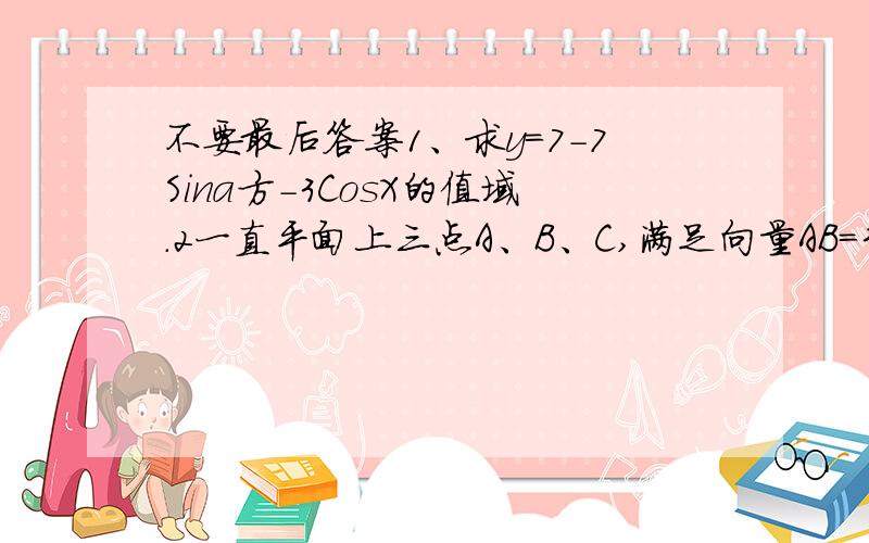 不要最后答案1、求y=7-7Sina方-3CosX的值域.2一直平面上三点A、B、C,满足向量AB=3 向量BC=4 向量CA=5 ,求向量AB·BC+BC·CA+CA·AB的值3、已知tanx=x tany=y |x|不等于|y| 求 sin(x+y)/x+y - sin(x+y)/x-y 的值.