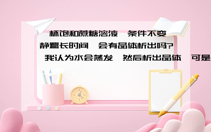 一杯饱和蔗糖溶液,条件不变,静置长时间,会有晶体析出吗? 我认为水会蒸发,然后析出晶体,可是化学老师说既然条件不变那么水分就不会蒸发.请专家解答.