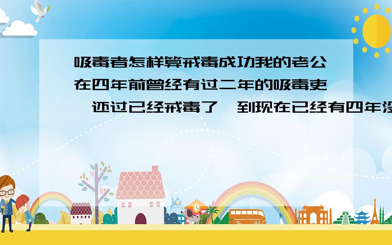 吸毒者怎样算戒毒成功我的老公在四年前曾经有过二年的吸毒吏,还过已经戒毒了,到现在已经有四年没有复吸,因为他戒了毒后就离开了他吸毒的城市,期间经常回来探亲也没事.不知道他这样