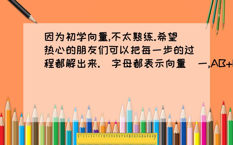 因为初学向量,不太熟练.希望热心的朋友们可以把每一步的过程都解出来.（字母都表示向量）一,AB+BC+CA二,AB+MB+BO+OM三,AB-AC+BD-CD四,OA+OC+BO+CO还有,我的向量运算特别的慢,而且正确率很低,怎么样