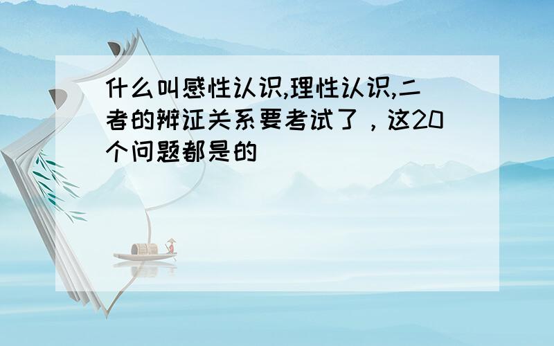 什么叫感性认识,理性认识,二者的辨证关系要考试了，这20个问题都是的