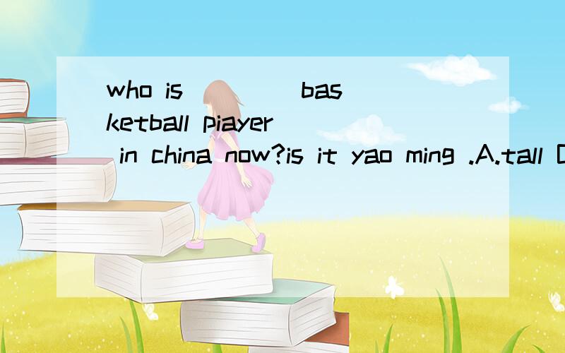 who is____ basketball piayer in china now?is it yao ming .A.tall B.taller C.the taller D.the tallest