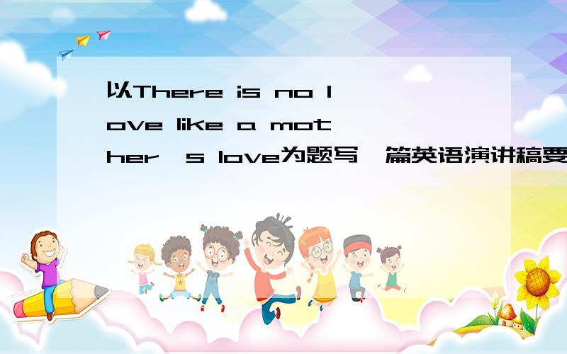 以There is no love like a mother's love为题写一篇英语演讲稿要初中1年级水平的,在线等!速度的都!要2分钟的!4点55之前写完!