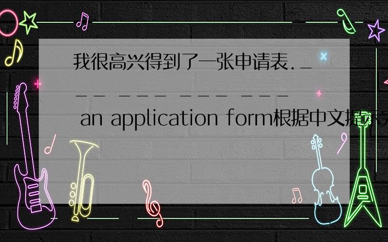 我很高兴得到了一张申请表.___ ___ ___ ___ an application form根据中文提示完成这个句子每空一词谢了!