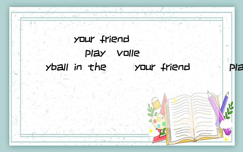 （ ）your friend（ ）（play）volleyball in the（ ）your friend（ ）（play）volleyball in the afternoon