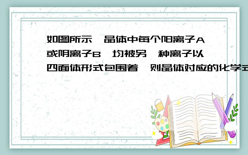 如图所示,晶体中每个阳离子A或阴离子B,均被另一种离子以四面体形式包围着,则晶体对应的化学式为 （ ）\x05A、AB\x05B、A2B\x05C、AB3\x05D、A2B3