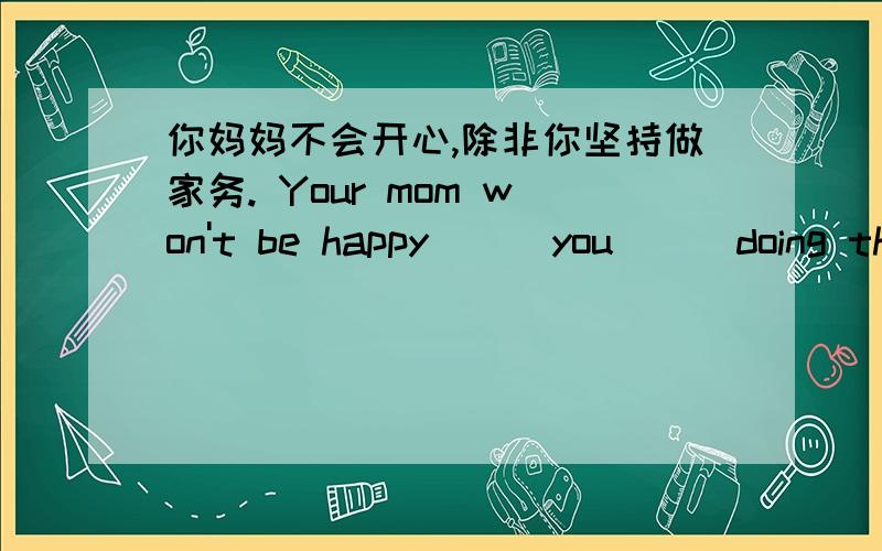 你妈妈不会开心,除非你坚持做家务. Your mom won't be happy （） you （） doing the chores. 初二英语,怎么做啊