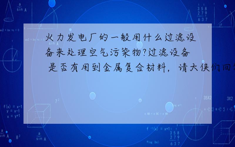 火力发电厂的一般用什么过滤设备来处理空气污染物?过滤设备 是否有用到金属复合材料，请大侠们回答的详细点，急！