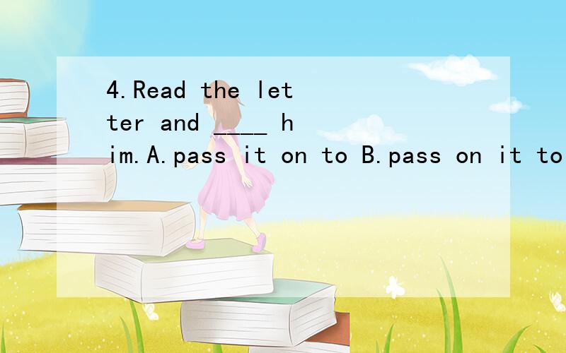 4.Read the letter and ____ him.A.pass it on to B.pass on it to C.pass it for D.pass it on