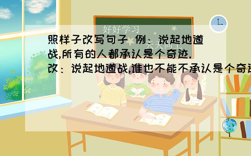 照样子改写句子 例：说起地道战,所有的人都承认是个奇迹.改：说起地道战,谁也不能不承认是个奇迹.1.到了长城才是好汉.2.面对这样的意外,我对自己的工作进行反思.