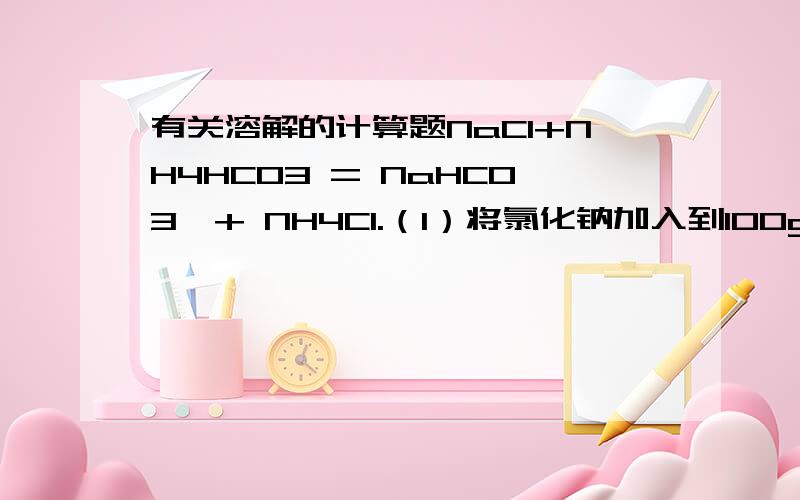 有关溶解的计算题NaCl+NH4HCO3 = NaHCO3↓+ NH4Cl.（1）将氯化钠加入到100g水中.充分溶解,搅拌下分批加入足量严细的NH4HCO3固体,一段时间后,静置、过滤得到碳酸氢钠晶体.至少加入_____g氯化钠才能有