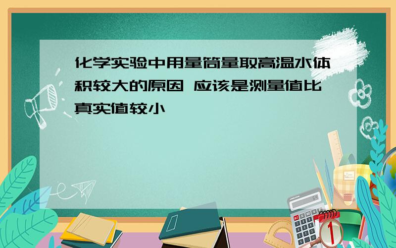 化学实验中用量筒量取高温水体积较大的原因 应该是测量值比真实值较小