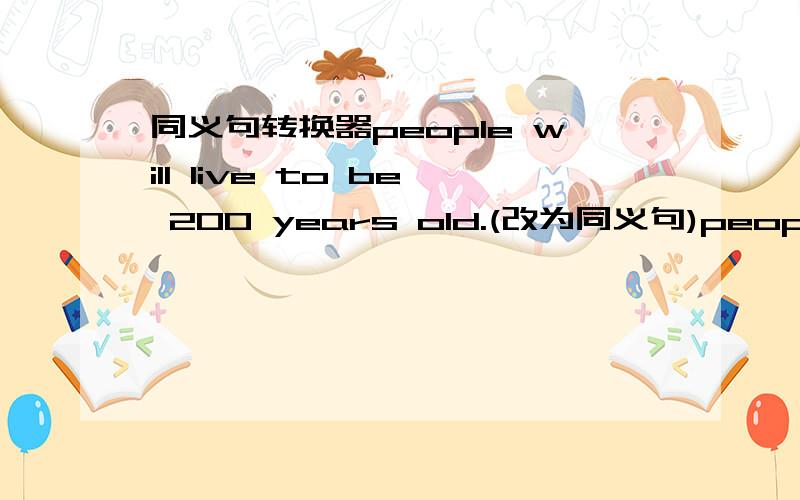同义句转换器people will live to be 200 years old.(改为同义句)people ____ ____to 200 years old