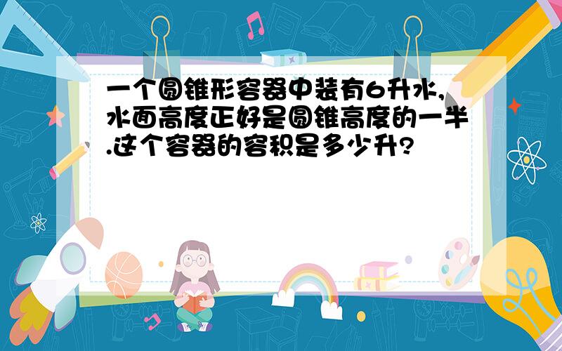 一个圆锥形容器中装有6升水,水面高度正好是圆锥高度的一半.这个容器的容积是多少升?