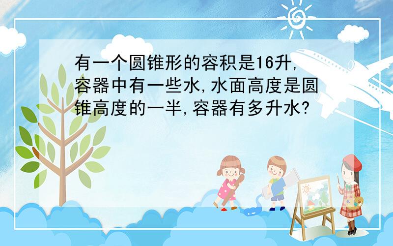 有一个圆锥形的容积是16升,容器中有一些水,水面高度是圆锥高度的一半,容器有多升水?