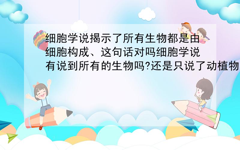 细胞学说揭示了所有生物都是由细胞构成、这句话对吗细胞学说有说到所有的生物吗?还是只说了动植物的