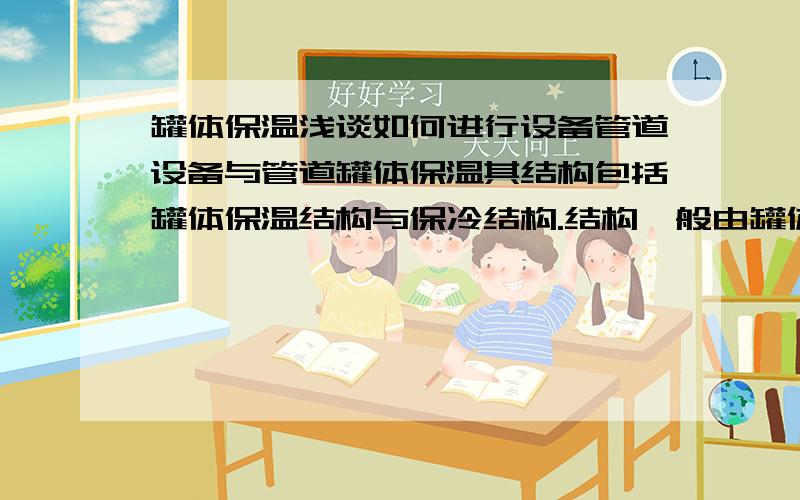 罐体保温浅谈如何进行设备管道设备与管道罐体保温其结构包括罐体保温结构与保冷结构.结构一般由罐体保温层(绝热层)和保护层组成.处于室外、地下及潮湿条件下的罐体保温结构应加设防