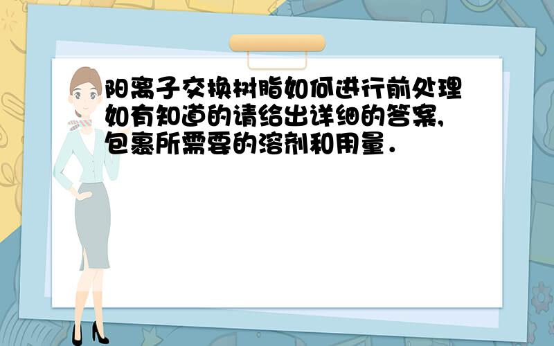 阳离子交换树脂如何进行前处理如有知道的请给出详细的答案,包裹所需要的溶剂和用量．