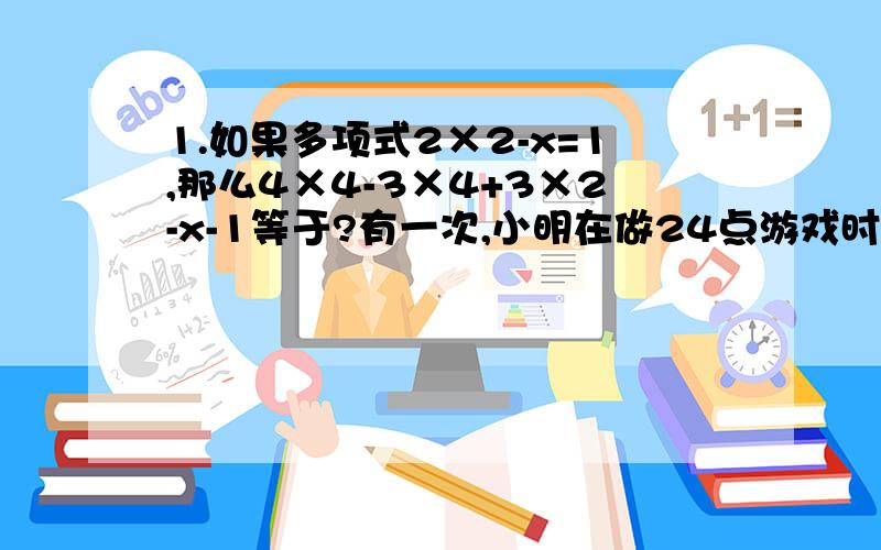 1.如果多项式2×2-x=1,那么4×4-3×4+3×2-x-1等于?有一次,小明在做24点游戏时,抽到四张牌：7,7,1,2,每张牌只能用一次,可以用加,减,乘,除等运算,请写出一个成功的算式（