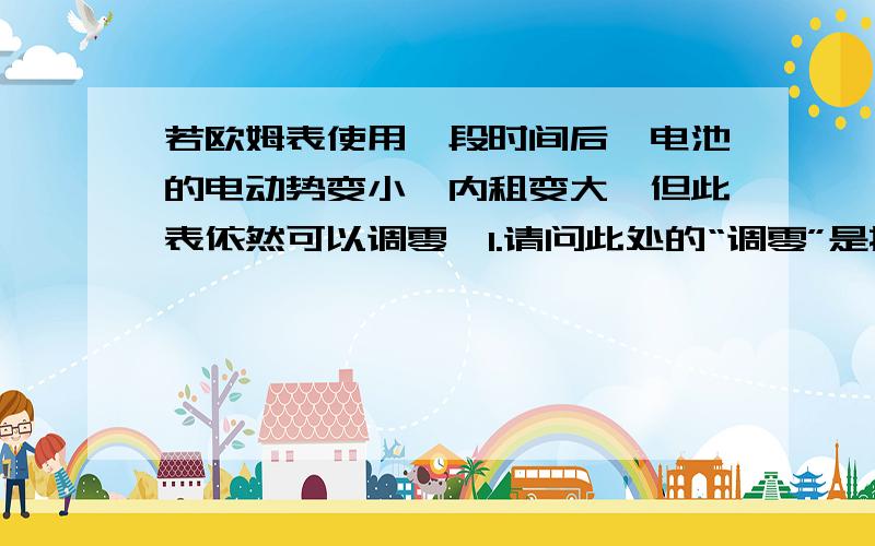 若欧姆表使用一段时间后,电池的电动势变小、内租变大,但此表依然可以调零,1.请问此处的“调零”是指调零旋钮的旋转调节还是调零电阻的电阻调节?    2.欧姆调零指的是旋钮的调零吗?