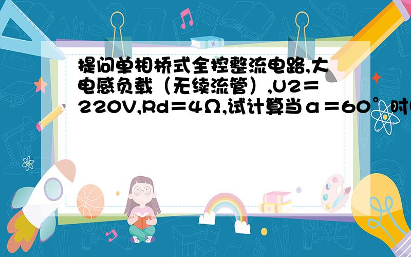 提问单相桥式全控整流电路,大电感负载（无续流管）,U2＝220V,Rd＝4Ω,试计算当α＝60°时Ud、Id值、晶单相桥式全控整流电路,大电感负载（无续流管）,U2＝220V,Rd＝4Ω,试计算当α＝60°时Ud、Id值