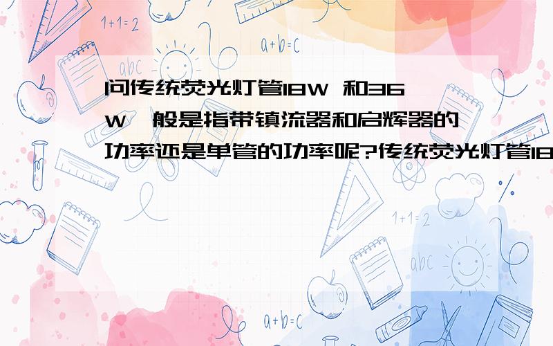 问传统荧光灯管18W 和36W一般是指带镇流器和启辉器的功率还是单管的功率呢?传统荧光灯管18W 和36W电子或者电感镇流器和启辉器的功率消耗一般是多少呢