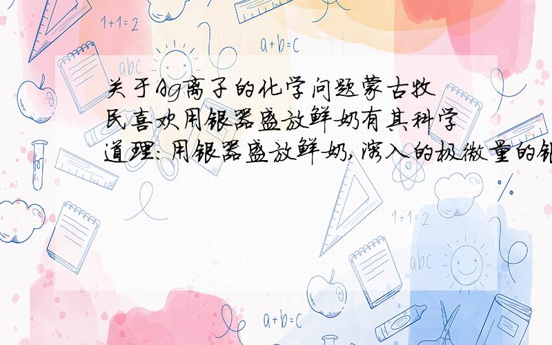 关于Ag离子的化学问题蒙古牧民喜欢用银器盛放鲜奶有其科学道理：用银器盛放鲜奶,溶入的极微量的银离子,可杀死牛奶中的细菌防止牛奶变质.Ag离子是重金属不会对人体有害吗?既然它能使