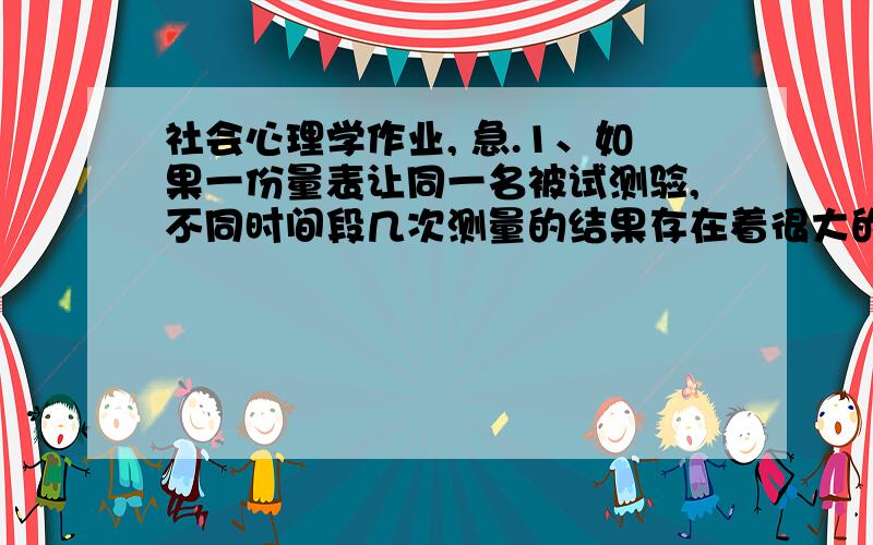 社会心理学作业, 急.1、如果一份量表让同一名被试测验,不同时间段几次测量的结果存在着很大的差异,排除被试自身的因素,可能是量表的（）不够. (10.00分)  A．效度  B． 信度  C． 精确度  D