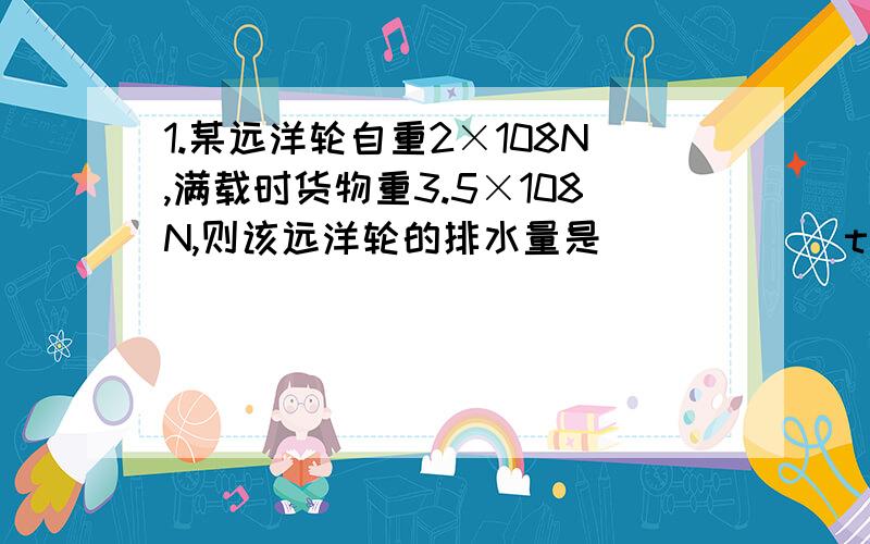 1.某远洋轮自重2×108N,满载时货物重3.5×108N,则该远洋轮的排水量是______t(g=