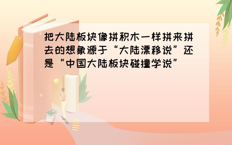 把大陆板块像拼积木一样拼来拼去的想象源于“大陆漂移说”还是“中国大陆板块碰撞学说”