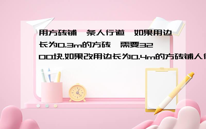 用方砖铺一条人行道,如果用边长为0.3m的方砖,需要3200块.如果改用边长为0.4m的方砖铺人行道,需要多少块方砖?方程