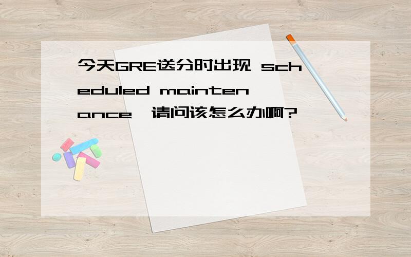 今天GRE送分时出现 scheduled maintenance,请问该怎么办啊?