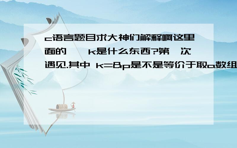 c语言题目求大神们解释啊这里面的**k是什么东西?第一次遇见.其中 k=&p是不是等价于取a数组的首地址?int a[5]={2,4,6,8,10},*P,* *k;p=a;  k=&p;printf(