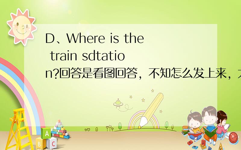 D、Where is the train sdtation?回答是看图回答，不知怎么发上来，大概那个图是购物商场在火车站的前面的右边n英语六年级下册（人教版）第2课的练习一，