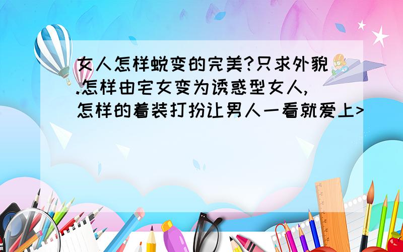 女人怎样蜕变的完美?只求外貌.怎样由宅女变为诱惑型女人,怎样的着装打扮让男人一看就爱上>]